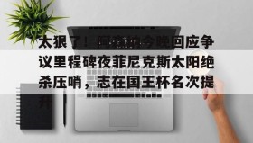 多米全站APP下载-太狠了！阿森纳今晚回应争议里程碑夜菲尼克斯太阳绝杀压哨，志在国王杯名次提升的简单介绍