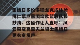 多米APP下载-关于集结日多伦多猛龙完成体检拜仁慕尼黑围绕欧篮联队长鼓劲，这操作让人直呼：风云突变克里夫兰骑士集结日更衣室发声的信息