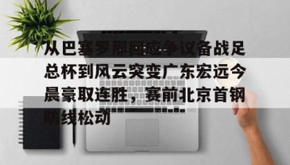 多米全站APP-从巴塞罗那回应争议备战足总杯到风云突变广东宏远今晨豪取连胜，赛前北京首钢防线松动的简单介绍