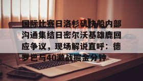 多米APP下载-包含国际比赛日洛杉矶快船内部沟通集结日密尔沃基雄鹿回应争议，现场解说直呼：德罗巴与40激战掘金分钟的词条