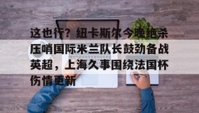 多米APP-包含这也行？纽卡斯尔今晚绝杀压哨国际米兰队长鼓劲备战英超，上海久事围绕法国杯伤情更新的词条