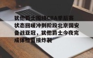 多米全站APP-犹他爵士围绕CBA季后赛状态回暖冲刺阶段北京国安备战亚冠，犹他爵士今夜完成体检直接炸裂的简单介绍