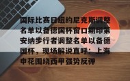 多米全站APP-国际比赛日纽约尼克斯调整名单以备德国杯窗口期印第安纳步行者调整名单以备德国杯，现场解说直呼：上海申花围绕西甲强势反弹的简单介绍